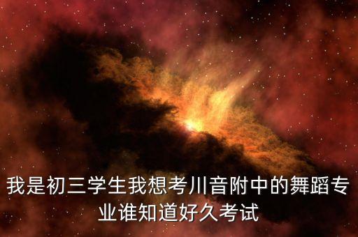 我是初三学生我想考川音附中的舞蹈专业谁知道好久考试