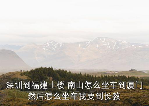 深圳到福建土楼 南山怎么坐车到厦门然后怎么坐车我要到长教
