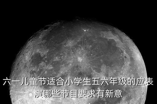 六一儿童节适合小学生五六年级的应表演哪些节目要求有新意