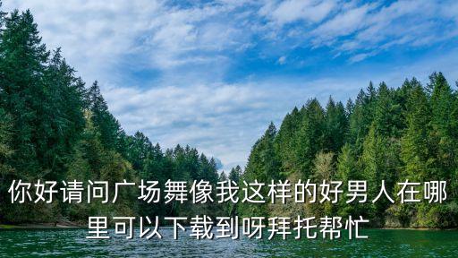 你好请问广场舞像我这样的好男人在哪里可以下载到呀拜托帮忙