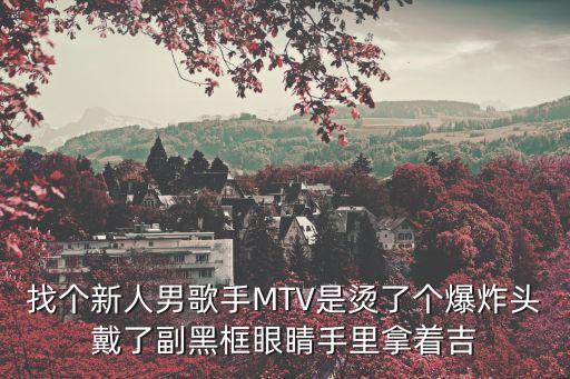 找个新人男歌手MTV是烫了个爆炸头戴了副黑框眼睛手里拿着吉