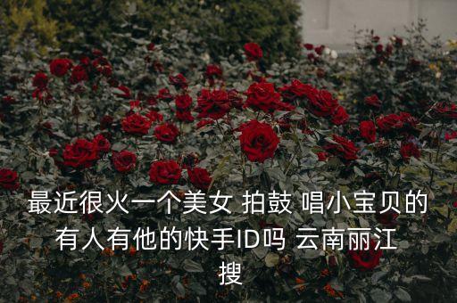 最近很火一个美女 拍鼓 唱小宝贝的 有人有他的快手ID吗 云南丽江  搜
