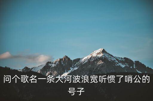 问个歌名一条大河波浪宽听惯了哨公的号子