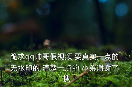 跪求qq帅哥假视频 要真实一点的 无水印的 清楚一点的 小弟谢谢了  搜