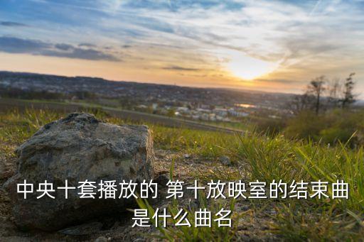 陶然水兵舞第十套歌叫什么名字，中央十套播放的 第十放映室的结束曲是什么曲名