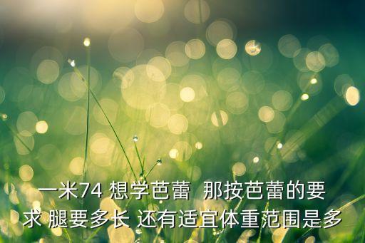 舞蹈艺考体重标准身材，一米74 想学芭蕾  那按芭蕾的要求 腿要多长 还有适宜体重范围是多