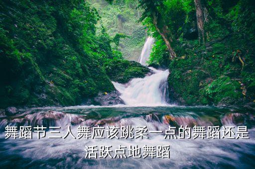 舞蹈节三人舞应该跳柔一点的舞蹈还是活跃点地舞蹈