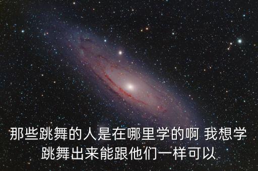 那些跳舞的人是在哪里学的啊 我想学跳舞出来能跟他们一样可以