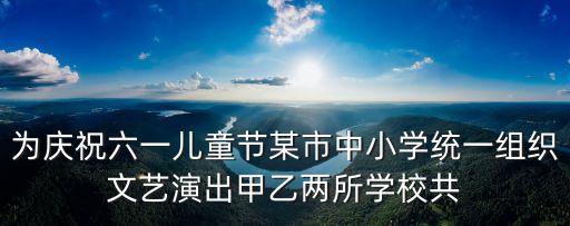 为庆祝六一儿童节某市中小学统一组织文艺演出甲乙两所学校共