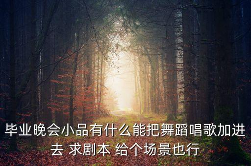 毕业晚会小品有什么能把舞蹈唱歌加进去 求剧本 给个场景也行