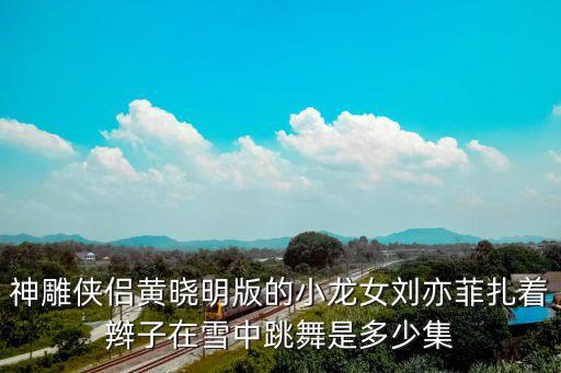小龙女跳舞视频，神雕侠侣黄晓明版的小龙女刘亦菲扎着辫子在雪中跳舞是多少集