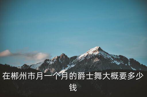 在郴州市月一个月的爵士舞大概要多少钱