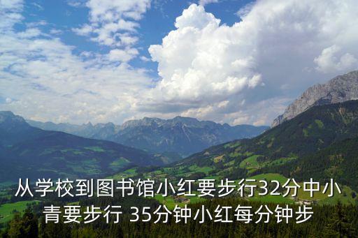 从学校到图书馆小红要步行32分中小青要步行 35分钟小红每分钟步