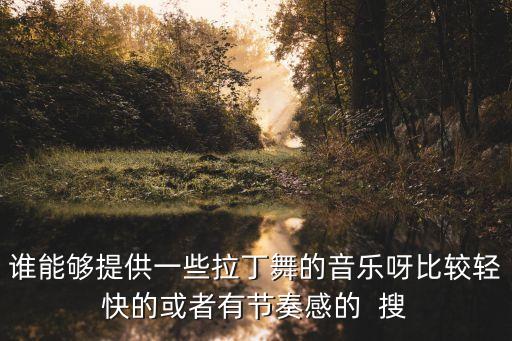 谁能够提供一些拉丁舞的音乐呀比较轻快的或者有节奏感的  搜