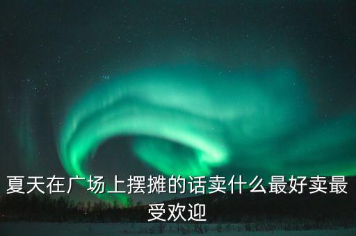 夏天在广场上摆摊的话卖什么最好卖最受欢迎