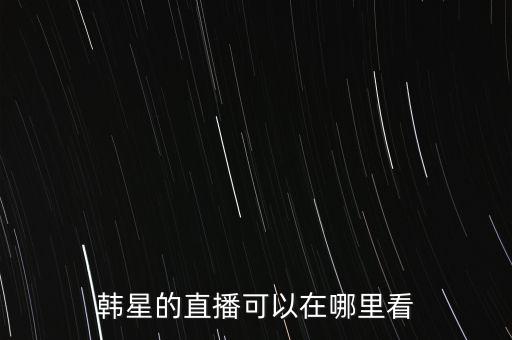 怎么看韩国主播视频，韩星的直播可以在哪里看