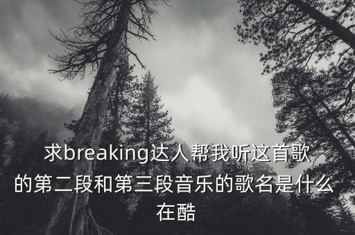 求breaking达人帮我听这首歌的第二段和第三段音乐的歌名是什么 在酷