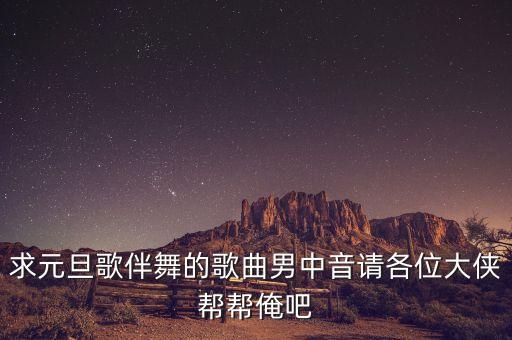 求元旦歌伴舞的歌曲男中音请各位大侠帮帮俺吧