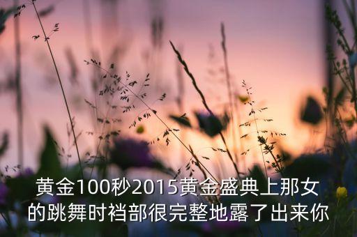 黄金100秒2015黄金盛典上那女的跳舞时裆部很完整地露了出来你