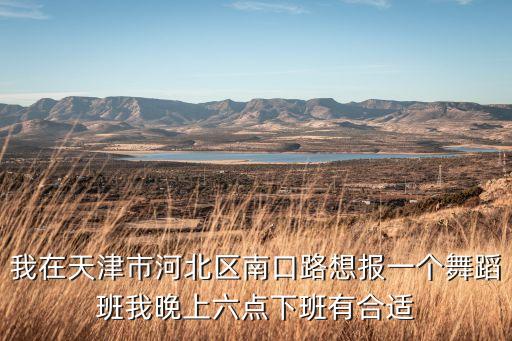 我在天津市河北区南口路想报一个舞蹈班我晚上六点下班有合适
