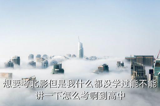 想要考北影但是我什么都没学过能不能讲一下怎么考啊到高中