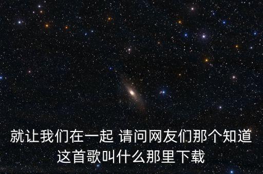 就让我们在一起 请问网友们那个知道这首歌叫什么那里下载