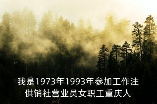 我是1973年1993年参加工作注供销社营业员女职工重庆人