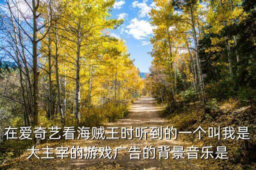 在爱奇艺看海贼王时听到的一个叫我是大主宰的游戏广告的背景音乐是