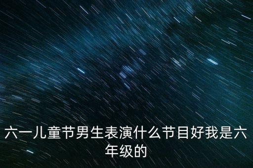 六一儿童节男生表演什么节目好我是六年级的