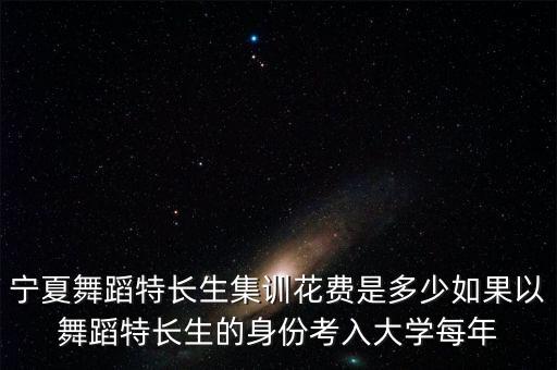 宁夏舞蹈特长生集训花费是多少如果以舞蹈特长生的身份考入大学每年