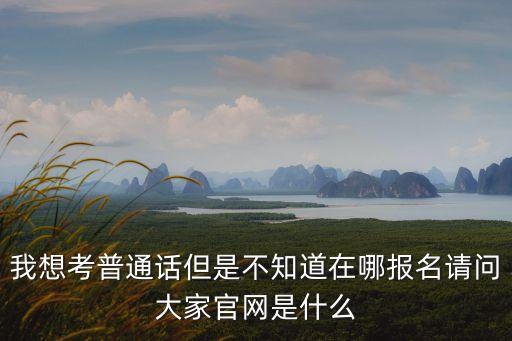 我想考普通话但是不知道在哪报名请问大家官网是什么