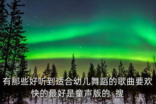有那些好听到适合幼儿舞蹈的歌曲要欢快的最好是童声版的  搜