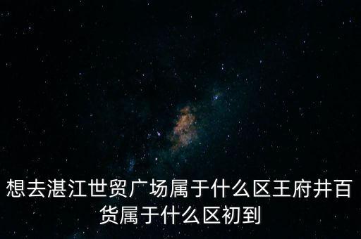 想去湛江世贸广场属于什么区王府井百货属于什么区初到