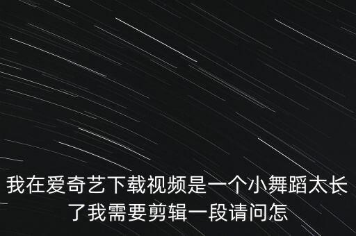 舞蹈视频怎么剪辑有意境，我在爱奇艺下载视频是一个小舞蹈太长了我需要剪辑一段请问怎