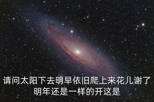 请问太阳下去明早依旧爬上来花儿谢了明年还是一样的开这是