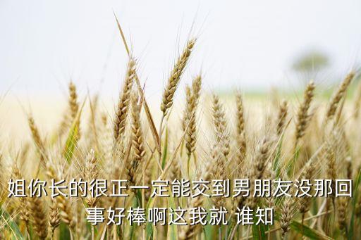 姐你长的很正一定能交到男朋友没那回事好棒啊这我就 谁知
