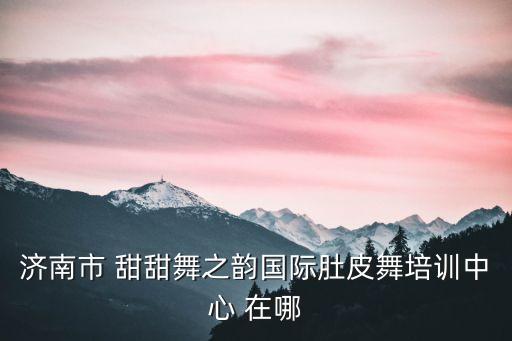甜甜国际舞蹈怎么样，济南市 甜甜舞之韵国际肚皮舞培训中心 在哪