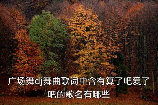 广场舞dj舞曲歌词中含有算了吧爱了吧的歌名有哪些