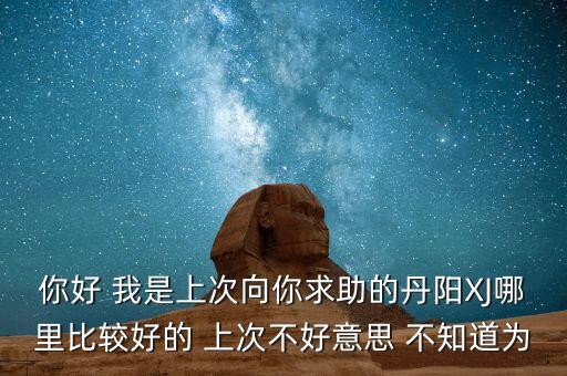 你好 我是上次向你求助的丹阳XJ哪里比较好的 上次不好意思 不知道为