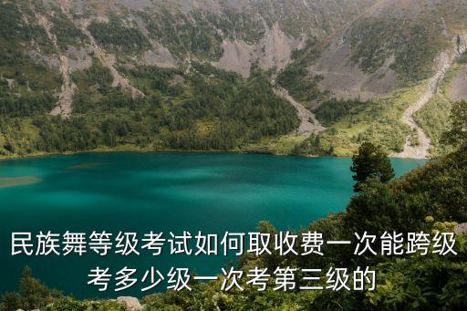 民族舞等级考试如何取收费一次能跨级考多少级一次考第三级的