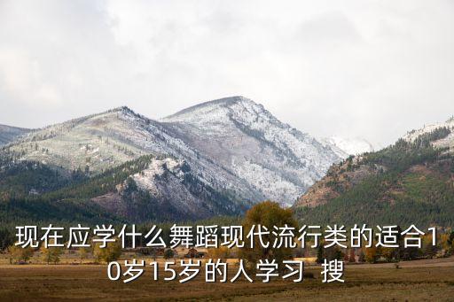 现在应学什么舞蹈现代流行类的适合10岁15岁的人学习  搜