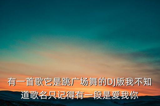 有一首歌它是跳广场舞的DJ版我不知道歌名只记得有一段是爱我你