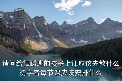 请问给舞蹈班的孩子上课应该先教什么初学者每节课应该安排什么