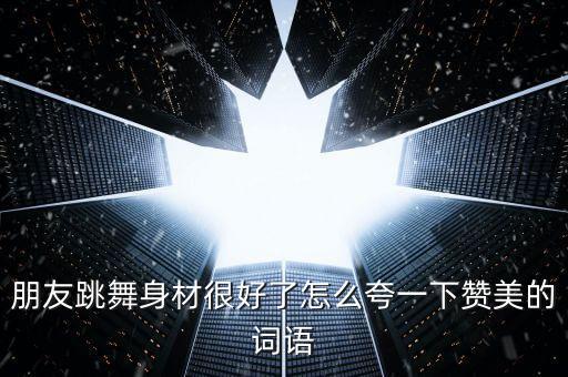 朋友跳舞身材很好了怎么夸一下赞美的词语