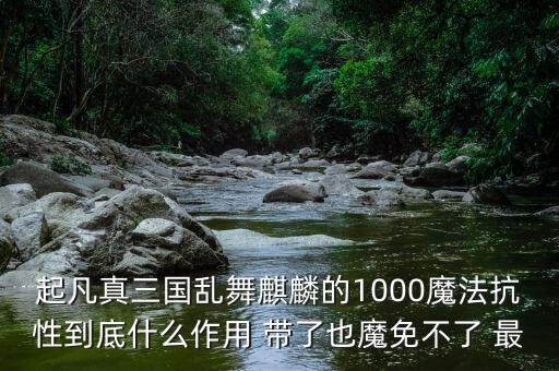 起凡真三国乱舞麒麟的1000魔法抗性到底什么作用 带了也魔免不了 最