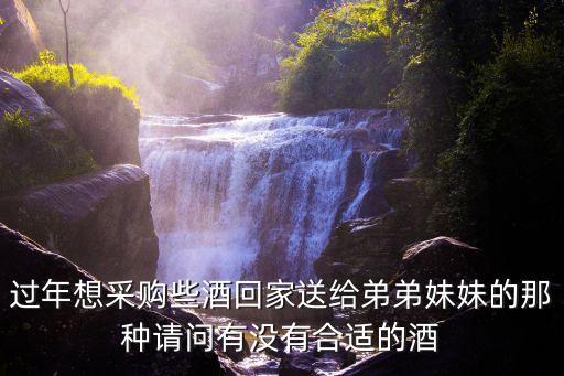 过年想采购些酒回家送给弟弟妹妹的那种请问有没有合适的酒