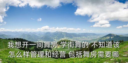 我想开一间舞房 学街舞的 不知道该怎么样管理和经营 包括舞房需要哪