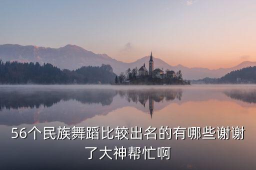 56个民族舞蹈比较出名的有哪些谢谢了大神帮忙啊