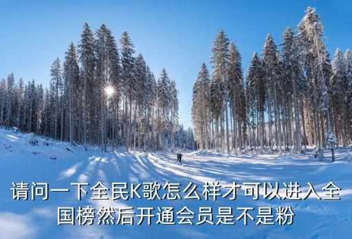 请问一下全民K歌怎么样才可以进入全国榜然后开通会员是不是粉