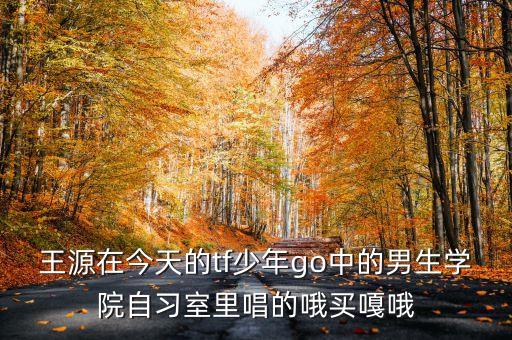 王源在今天的tf少年go中的男生学院自习室里唱的哦买嘎哦